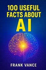 100 Useful Facts about AI: Discover How Artificial Intelligence Is Shaping Your Daily Life, Revolutionizing Industries, and Paving the Way for the Future of Technology