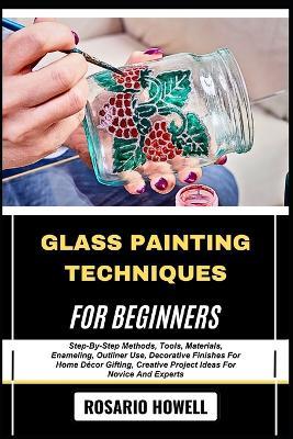 Glass Painting Techniques for Beginners: Step-By-Step Methods, Tools, Materials, Enameling, Outliner Use, Decorative Finishes For Home Décor Gifting, Creative Project Ideas For Novice And Experts - Rosario Howell - cover