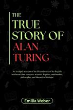 The True Story of Alan Turing: An in-depth account of the life and work of the English mathematician, computer scientist, logician, codebreaker, philosopher, and theoretical biologist