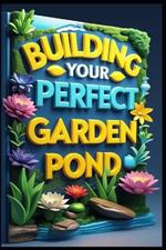Building Your Perfect Garden Pond: Essential Water Garden Companion, A Year-Round Guide to Success, Complete Guide to Water Garden Design, Backyard Water Gardens, Creating Your Backyard Paradise