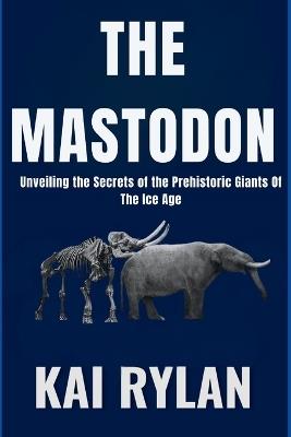 The Mastodon: Unveiling the Secrets of the Prehistoric Giants Of The Ice Age - Kai Rylan - cover