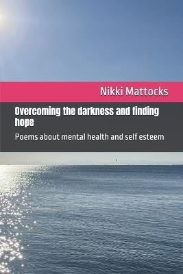 Overcoming the darkness and finding hope: Poems about mental health and self esteem - Nikki Mattocks - cover