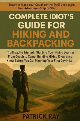 Complete Idiot's Guide for Hiking and Backpacking: Trailhead to Triumph: Starting Your Hiking Journey, From Couch to Camp: Building Hiking Endurance Know Before You Go: Planning Your First Day Hike - Patrick Ray - cover