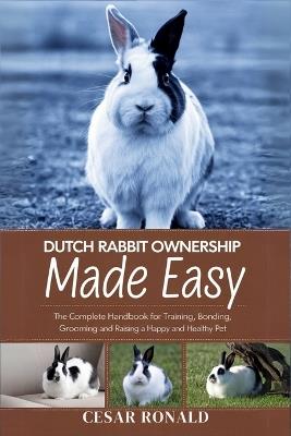 Dutch Rabbit Ownership Made Easy: The Complete Handbook For Training, Bonding, Grooming and Raising a Happy And Healthy Pet - Cesar Ronald - cover