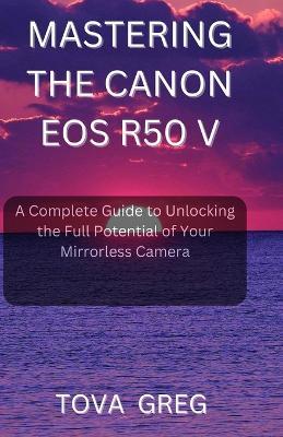 Mastering the Canon EOS R50 V: A Complete Guide to Unlocking the Full Potential of Your Mirrorless Camera - Tova Greg - cover