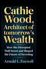 Cathie Wood: Architect of Tomorrow's Wealth: How She Disrupted Wall Street and Shaped the Future of Investing