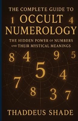 The Complete Guide to Occult Numerology: The Hidden Power of Numbers and Their Mystical Meanings - Thaddeus Shade - cover