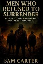 Men Who Refused to Surrender: True Stories of WWII Infantry Bravery and Bloodshed