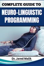 Complete Guide to Neuro-Linguistic Programming: Unlock The Power Of Transformational Communication, Behavior Modification, And Mindset Mastery For Personal And Professional Growth