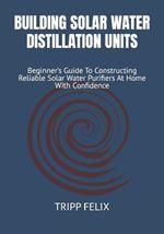 Building Solar Water Distillation Units: Beginner's Guide To Constructing Reliable Solar Water Purifiers At Home With Confidence