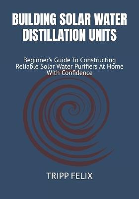 Building Solar Water Distillation Units: Beginner's Guide To Constructing Reliable Solar Water Purifiers At Home With Confidence - Tripp Felix - cover