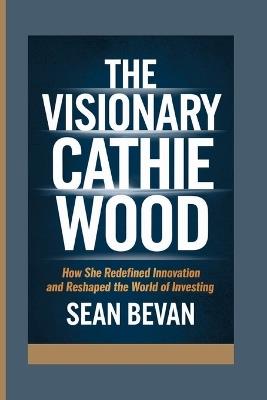 The Visionary Cathie Wood: How She Redefined Innovation and Reshaped the World of Investing - Sean Bevan - cover