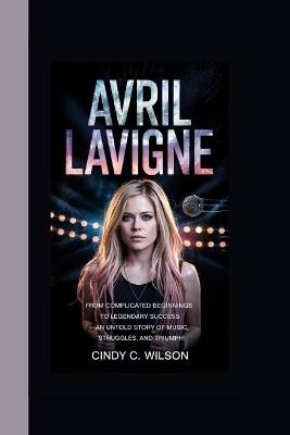 Avril LaVigne: From Complicated Beginnings to Legendary Success An Untold Story of Music, Struggles, and Triumph - Cindy C Wilson - cover