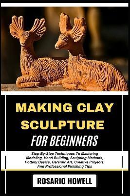 Making Clay Sculpture for Beginners: Step-By-Step Techniques To Mastering Modeling, Hand Building, Sculpting Methods, Pottery Basics, Ceramic Art, Creative Projects, And Professional Finishing Tips - Rosario Howell - cover