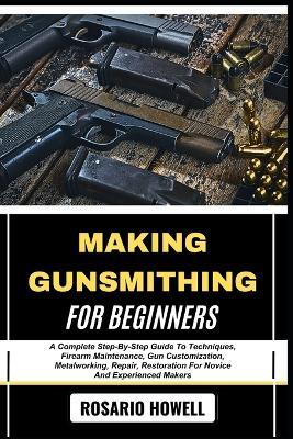 Making Gunsmithing for Beginners: A Complete Step-By-Step Guide To Techniques, Firearm Maintenance, Gun Customization, Metalworking, Repair, Restoration For Novice And Experienced Makers - Rosario Howell - cover