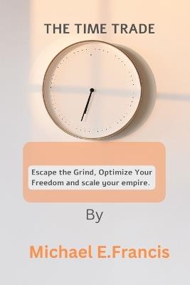 The Time Trade: Escape the grind, optimize your freedom, and scale your empire. - Michael E Francis - cover