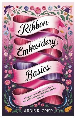 Ribbon Embroidery Basics: A Beginner's step by step Guide to Beautiful Designs with Silk and Satin Ribbons - Ardis R Crisp - cover
