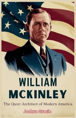 William McKinley: The Quiet Architect of America's Rise: How a Man of Duty and Resolve Shaped the Nation's Global Destiny - Joshua Gracie - cover