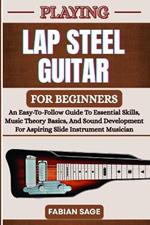 Playing Lap Steel Guitar for Beginners: An Easy-To-Follow Guide To Essential Skills, Music Theory Basics, And Sound Development For Aspiring Slide Instrument Musicians