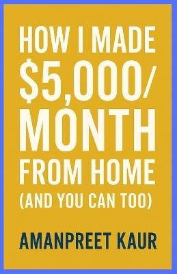 How I Made $5,000/Month From Home (And You Can Too): A Practical Step-by-Step Guide to Building Reliable Online Income Without Experience or Big Investment/ No-BS Guide - Amanpreet Kaur - cover