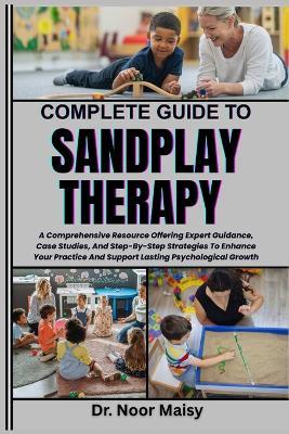 Complete Guide to Sandplay Therapy: A Comprehensive Resource Offering Expert Guidance, Case Studies, And Step-By-Step Strategies To Enhance Your Practice And Support Lasting Psychological Growth - Noor Maisy - cover