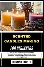 Scented Candles Making for Beginners: Step-By-Step Guide To Creating Beautiful, Aromatic At Home, Expert Tips On Wax, Wicks, Fragrances, Techniques For Perfect Scents And Stunning Designs