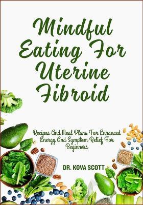 Mindful Eating For Uterine Fibroid: Recipes And Meal Plans For Enhanced Energy And Symptom Relief For Beginners - Kova Scott - cover