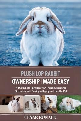 Plush Lop Rabbit Ownership Made Easy: The Complete Handbook For Training, Bonding, Grooming and Raising a Happy And Healthy Pet - Cesar Ronald - cover