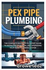 Pex Pipe Plumbing: The Complete Beginner-To-Expert Guide to Installing, Repairing, and Upgrading Your Home Plumbing System: Master Modern Plumbing with Step-By-Step Instructions, Pro Tips, and DIY Projects for Leak-Free Installations