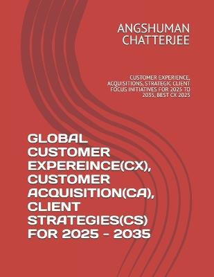 Global Customer Expereince(cx), Customer Acquisition(ca), Client Strategies(cs) for 2025 - 2035: Customer Experience, Acquisitions, Strategic Client Focus Initiatives for 2025 to 2035, Best CX 2025 - Angshuman Chatterjee - cover