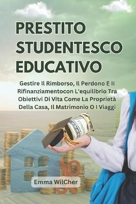 Prestito studentesco educativo: Gestire Il Rimborso, Il Perdono E Il Rifinanziamentocon L'equilibrio Tra Obiettivi Di Vita Come La Proprietà Della Casa, Il Matrimonio O I Viaggi - Emma Wilcher - cover