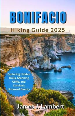 Bonifacio Hiking Guide 2025: Exploring Hidden Trails, Stunning Cliffs, and Corsica's Untamed Beauty - James J Lambert - cover