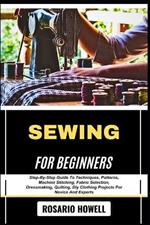 Sewing for Beginners: Step-By-Step Guide To Techniques, Patterns, Machine Stitching, Fabric Selection, Dressmaking, Quilting, Diy Clothing Projects For Novice And Experts