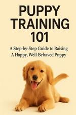 Puppy Training 101: A Step-by-Step Guide to Raising a Happy, Well-Behaved Puppy
