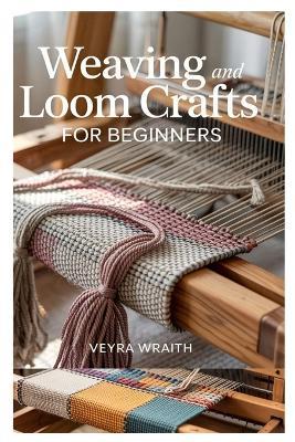 Weaving and Loom Crafts for Beginners: A Complete Step-By-Step Guide to Weaving Techniques, Tools, and Patterns for New Weavers at Home - Veyra Wraith - cover