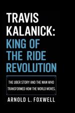Travis Kalanick: King of the Ride Revolution: The Uber Story and the Man Who Transformed How the World Moves