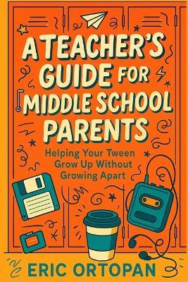 A Teacher's Guide for Middle School Parents: Helping Your Tween Grow Up Without Growing Apart - Eric Ortopan - cover