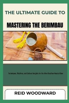 The Ultimate Guide to Mastering the Berimbau: Techniques, Rhythms, and Cultural Insights for the Afro-Brazilian Musical Bow - Reid Woodward - cover
