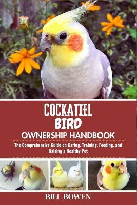 Cockatiel Bird Ownership Handbook: The Comprehensive Guide on Caring, Training, Feeding, and Raising a Healthy Pet - Bill Bowen - cover