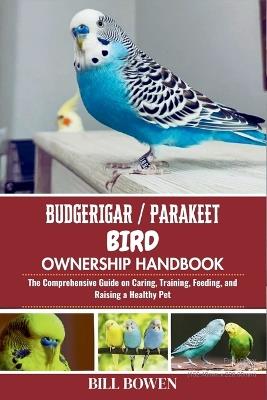 Budgerigar / Parakeet Bird Ownership Handbook: The Comprehensive Guide on Caring, Training, Feeding, and Raising a Healthy Pet - Bill Bowen - cover
