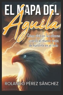 El Mapa del Águila: Cómo vivir en las alturas, cuando el mundo trata de hundirte en el lodo - Rolando Pérez Sánchez - cover
