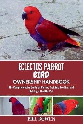 Eclectus Parrot Bird Ownership Handbook: The Comprehensive Guide on Caring, Training, Feeding, and Raising a Healthy Pet - Bill Bowen - cover