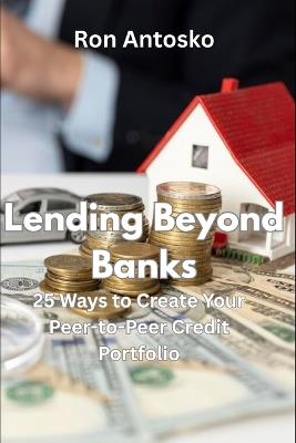 Lending Beyond Banks: 25 Ways to Create Your Peer-to-Peer Credit Portfolio - Ron Antosko - cover
