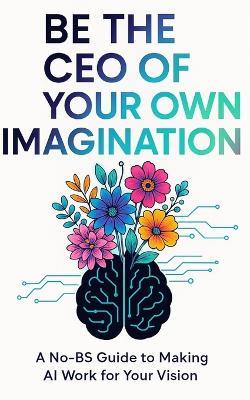 Be the CEO of your Own Imagination: A No-BS Guide to Making AI Work For Your Vision - Sheera B - cover
