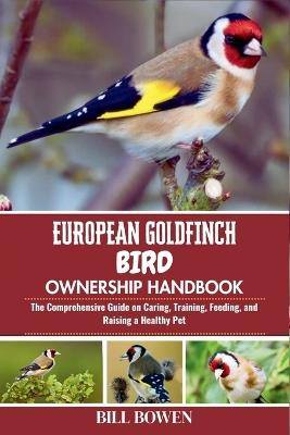 European Goldfinch Bird Ownership Handbook: The Comprehensive Guide on Caring, Training, Feeding, and Raising a Healthy Pet - Bill Bowen - cover