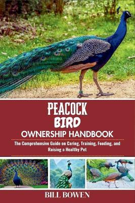 Peacock Bird Ownership Handbook: The Comprehensive Guide on Caring, Training, Feeding, and Raising a Healthy Pet - Bill Bowen - cover