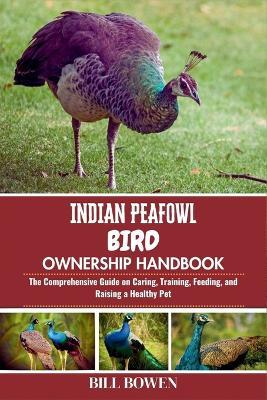 Indian Peafowl Bird Ownership Handbook: The Comprehensive Guide on Caring, Training, Feeding, and Raising a Healthy Pet - Bill Bowen - cover