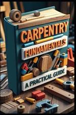 Carpentry Fundamentals A Practical Guide: Modern Woodworking, Ultimate Home Builder's Guide, DIY Carpentry, Woodworking Mastery, Professional Techniques Made Simple, From Basics to Mastery, Tools