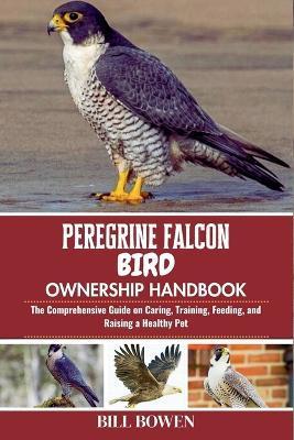 Peregrine Falcon Bird Ownership Handbook: The Comprehensive Guide on Caring, Training, Feeding, and Raising a Healthy Pet - Bill Bowen - cover