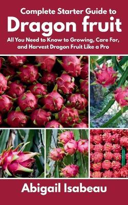 Complete Starter Guide to Dragon fruit: All You Need to Know to Growing, Care For, and Harvest Dragon Fruit Like a Pro - Abigail Isabeau - cover
